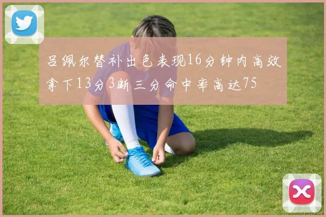 吕佩尔替补出色表现16分钟内高效拿下13分3断三分命中率高达75