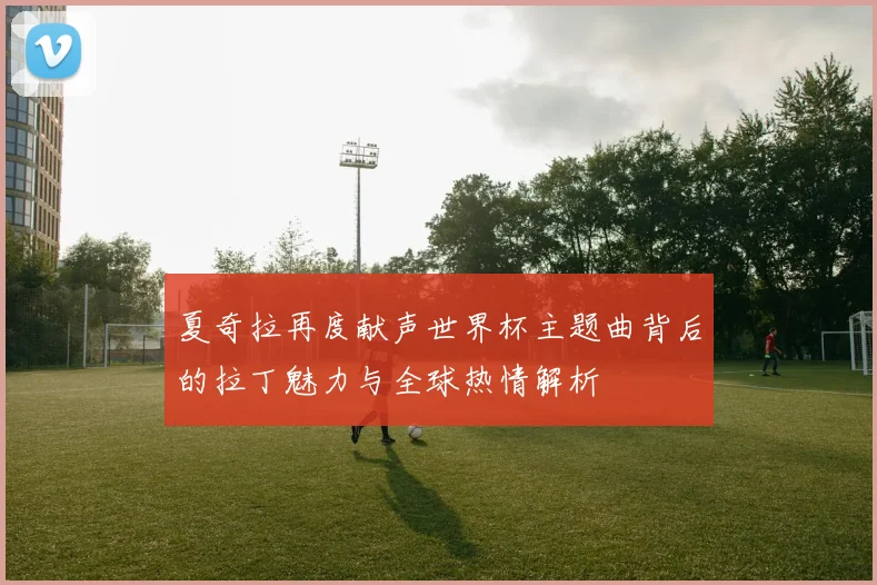 夏奇拉再度献声世界杯主题曲背后的拉丁魅力与全球热情解析