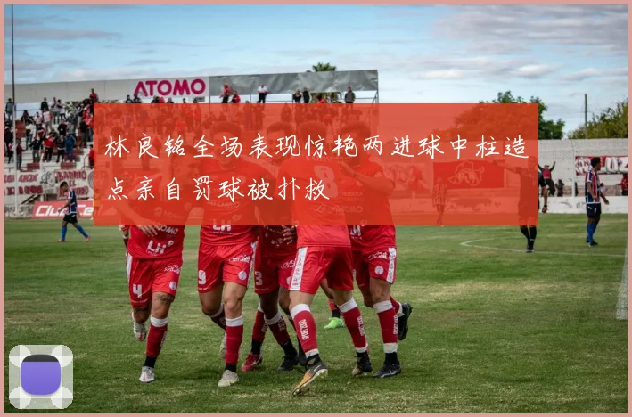 林良铭全场表现惊艳两进球中柱造点亲自罚球被扑救