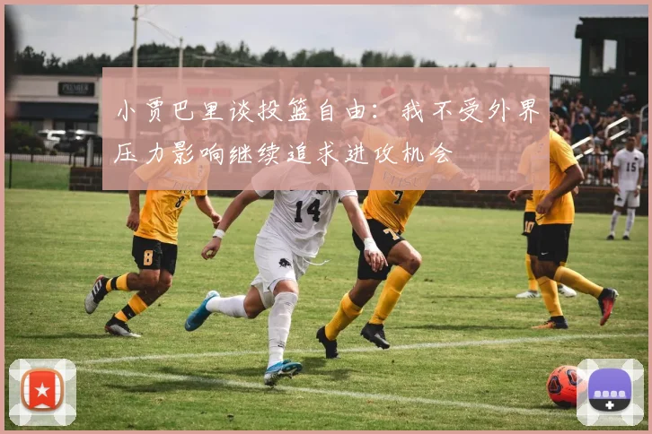小贾巴里谈投篮自由：我不受外界压力影响继续追求进攻机会