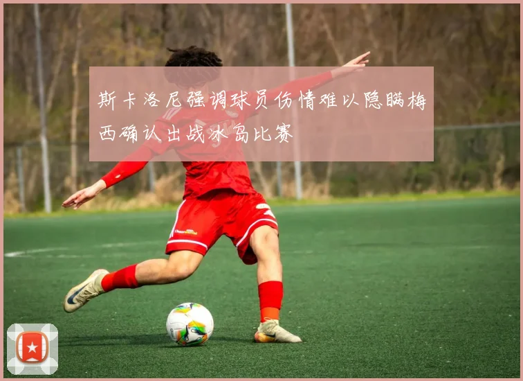 斯卡洛尼强调球员伤情难以隐瞒梅西确认出战冰岛比赛