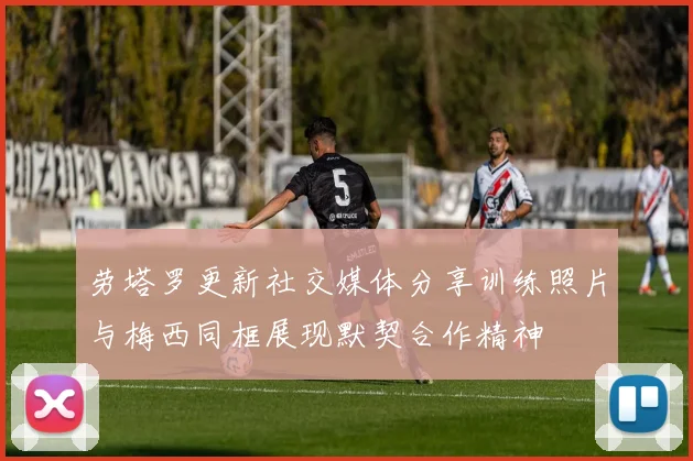 劳塔罗更新社交媒体分享训练照片与梅西同框展现默契合作精神