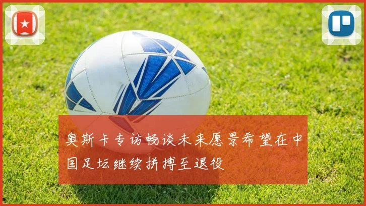 奥斯卡专访畅谈未来愿景希望在中国足坛继续拼搏至退役