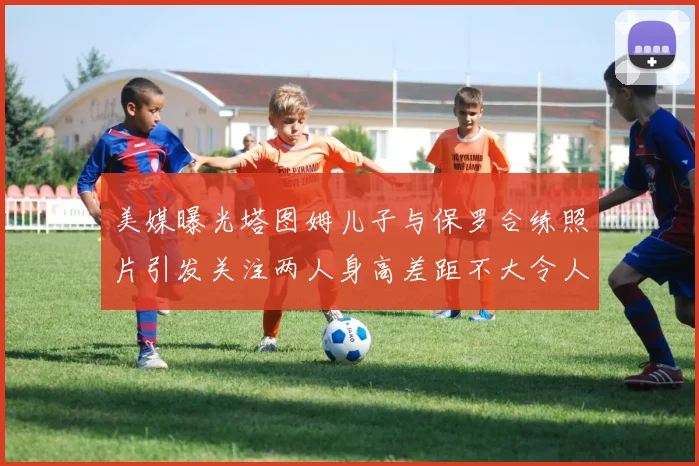 美媒曝光塔图姆儿子与保罗合练照片引发关注两人身高差距不大令人惊讶