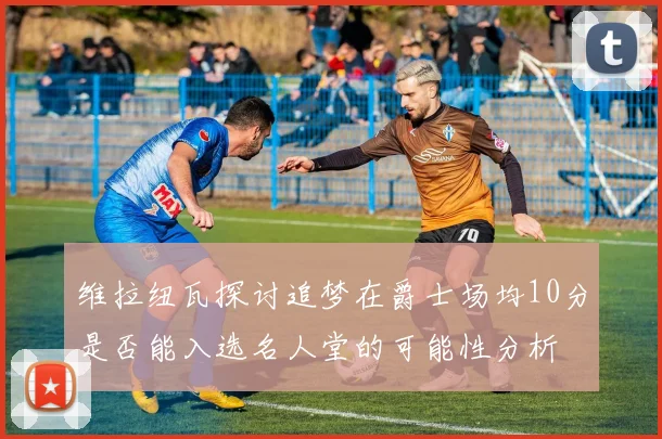 维拉纽瓦探讨追梦在爵士场均10分是否能入选名人堂的可能性分析