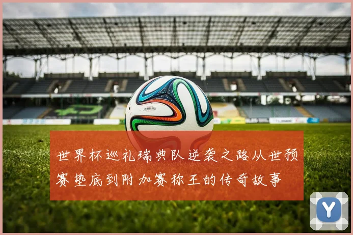 世界杯巡礼瑞典队逆袭之路从世预赛垫底到附加赛称王的传奇故事