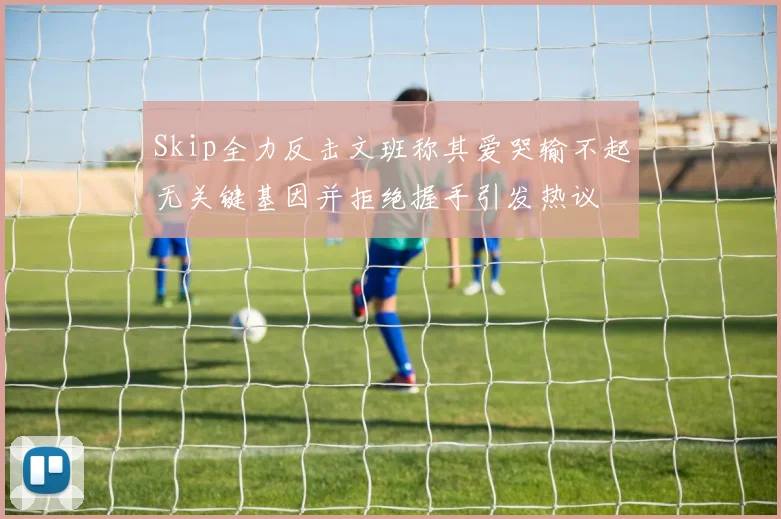 Skip全力反击文班称其爱哭输不起无关键基因并拒绝握手引发热议