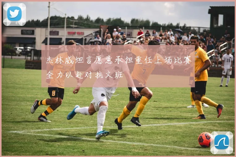 杰林威坦言愿意承担重任上场比赛全力以赴对抗文班