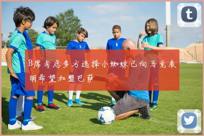 B席考虑多方选择小蜘蛛已向马竞表明希望加盟巴萨