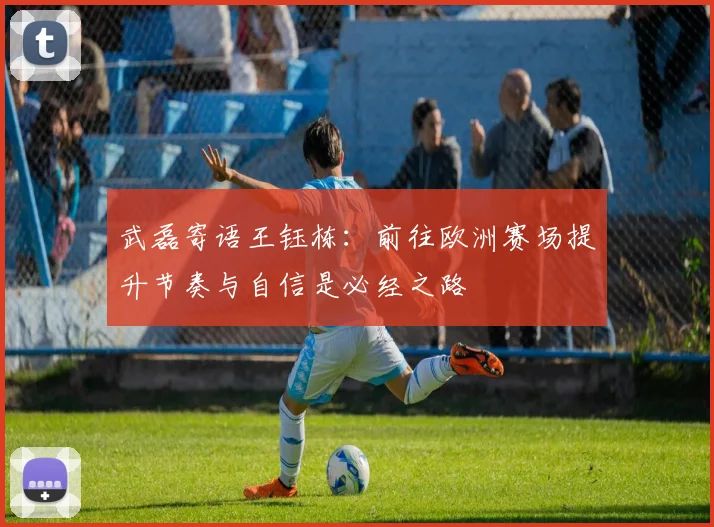 武磊寄语王钰栋：前往欧洲赛场提升节奏与自信是必经之路