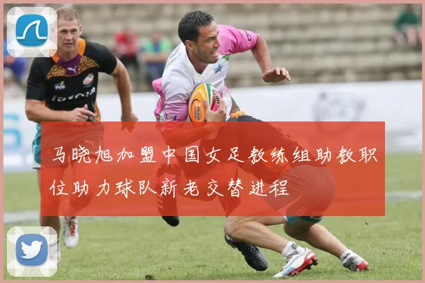 马晓旭加盟中国女足教练组助教职位助力球队新老交替进程