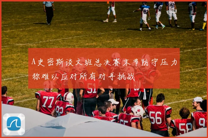 A史密斯谈文班总决赛末节防守压力称难以应对所有对手挑战