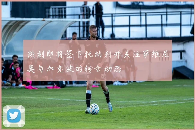 热刺即将签下托纳利并关注萨维尼奥与加克波的转会动态