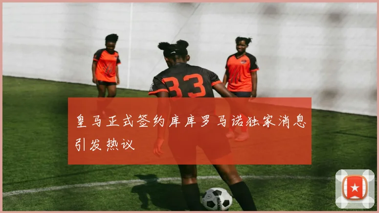 皇马正式签约库库罗马诺独家消息引发热议
