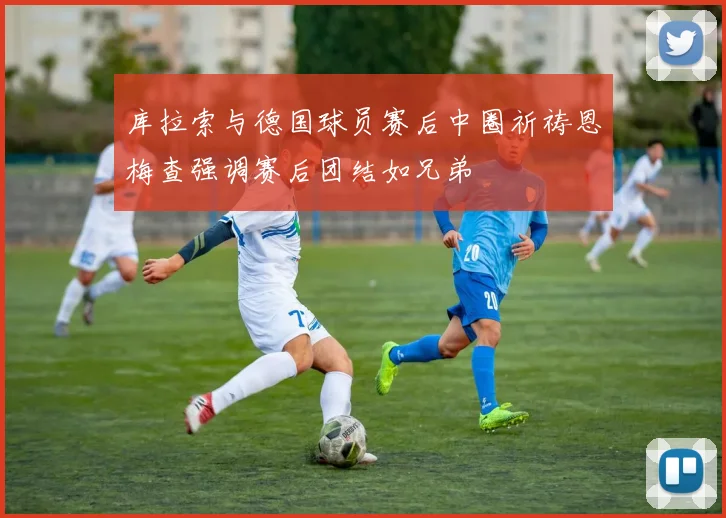库拉索与德国球员赛后中圈祈祷恩梅查强调赛后团结如兄弟