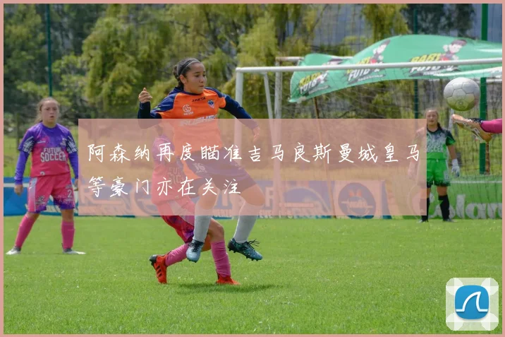 阿森纳再度瞄准吉马良斯曼城皇马等豪门亦在关注