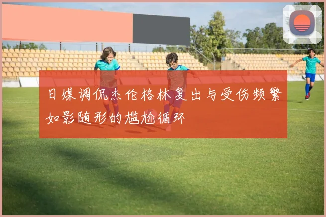 日媒调侃杰伦格林复出与受伤频繁如影随形的尴尬循环