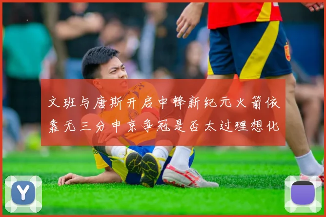 文班与唐斯开启中锋新纪元火箭依靠无三分申京争冠是否太过理想化