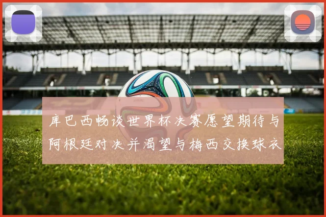 库巴西畅谈世界杯决赛愿望期待与阿根廷对决并渴望与梅西交换球衣