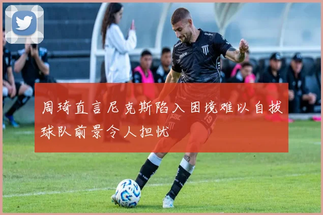 周琦直言尼克斯陷入困境难以自拔球队前景令人担忧